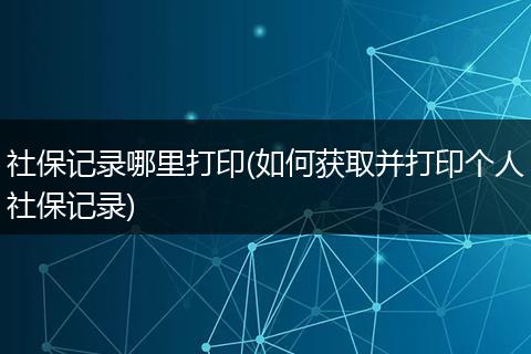 社保记录哪里打印(如何获取并打印个人社保记录)