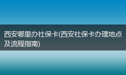 西安哪里办社保卡(西安社保卡办理地点及流程指南)