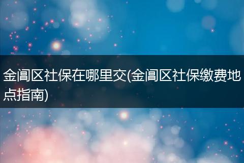 金阊区社保在哪里交(金阊区社保缴费地点指南)
