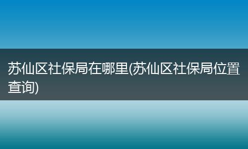 苏仙区社保局在哪里(苏仙区社保局位置查询)