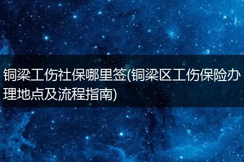 铜梁工伤社保哪里签(铜梁区工伤保险办理地点及流程指南)
