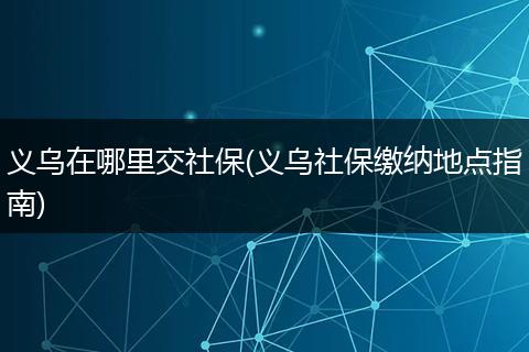 义乌在哪里交社保(义乌社保缴纳地点指南)