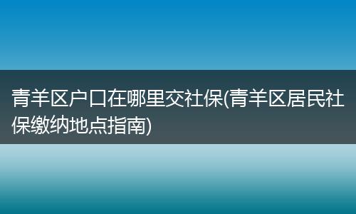 青羊区户口在哪里交社保(青羊区居民社保缴纳地点指南)