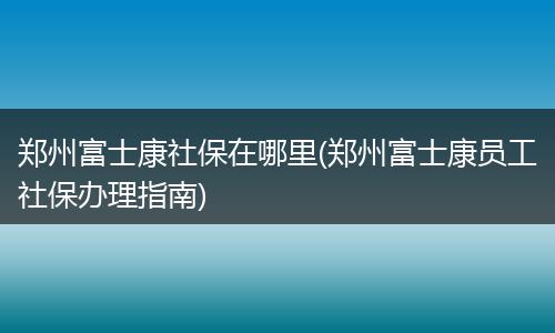 郑州富士康社保在哪里(郑州富士康员工社保办理指南)