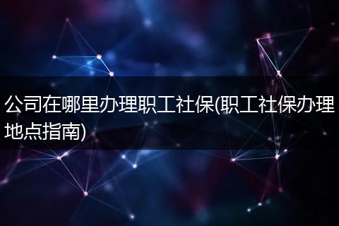 公司在哪里办理职工社保(职工社保办理地点指南)