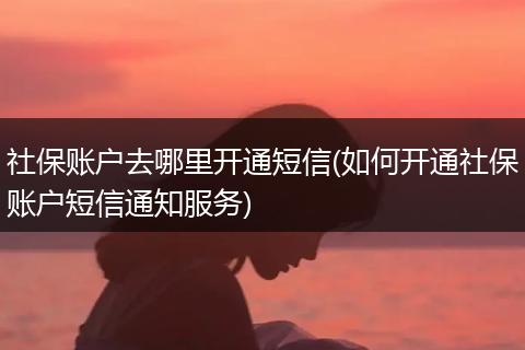 社保账户去哪里开通短信(如何开通社保账户短信通知服务)