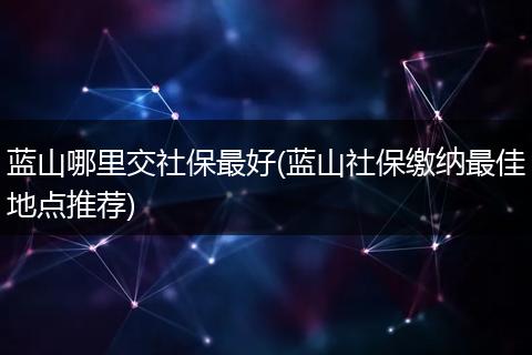 蓝山哪里交社保最好(蓝山社保缴纳最佳地点推荐)