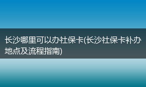 长沙哪里可以办社保卡(长沙社保卡补办地点及流程指南)