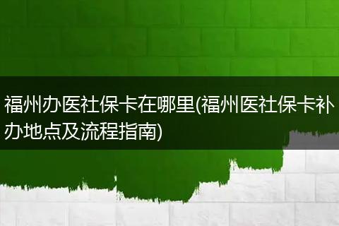 福州办医社保卡在哪里(福州医社保卡补办地点及流程指南)