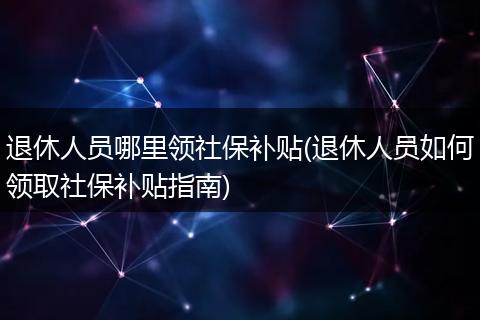 退休人员哪里领社保补贴(退休人员如何领取社保补贴指南)