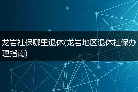龙岩社保哪里退休(龙岩地区退休社保办理指南)