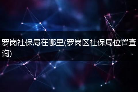 罗岗社保局在哪里(罗岗区社保局位置查询)