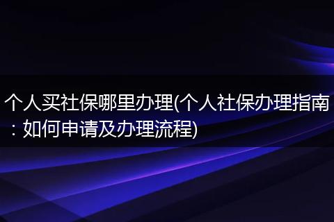 个人买社保哪里办理(个人社保办理指南：如何申请及办理流程)