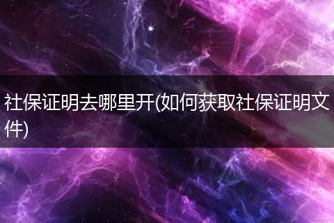 社保证明去哪里开(如何获取社保证明文件)