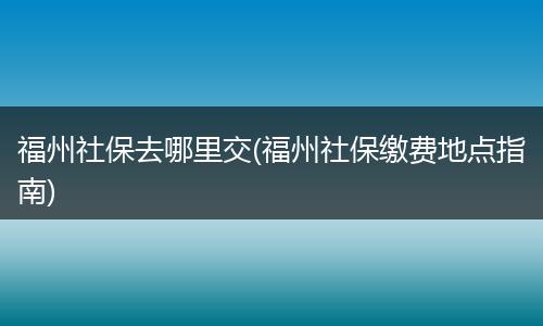 福州社保去哪里交(福州社保缴费地点指南)