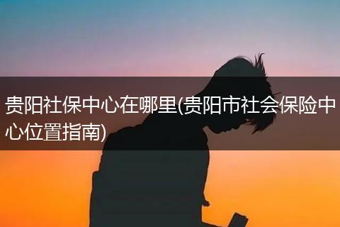 贵阳社保中心在哪里(贵阳市社会保险中心位置指南)