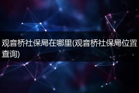 观音桥社保局在哪里(观音桥社保局位置查询)