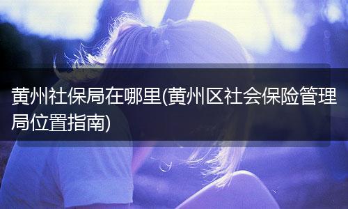 黄州社保局在哪里(黄州区社会保险管理局位置指南)