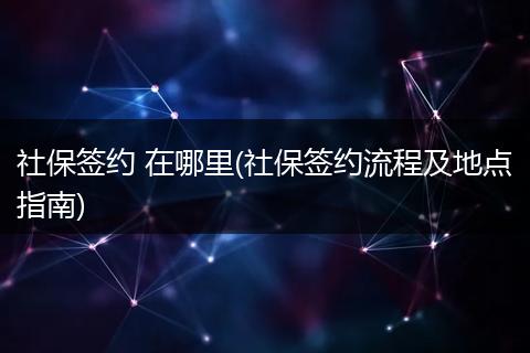 社保签约 在哪里(社保签约流程及地点指南)