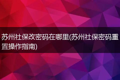 苏州社保改密码在哪里(苏州社保密码重置操作指南)