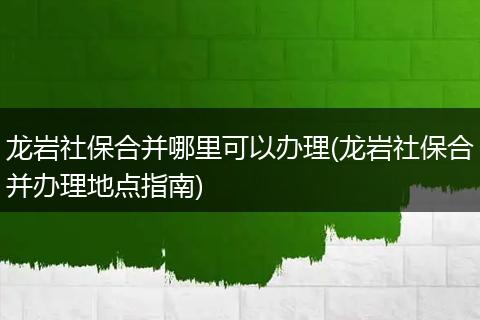 龙岩社保合并哪里可以办理(龙岩社保合并办理地点指南)