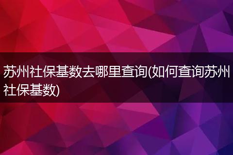 苏州社保基数去哪里查询(如何查询苏州社保基数)