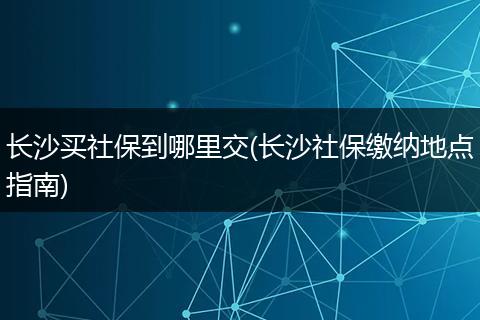 长沙买社保到哪里交(长沙社保缴纳地点指南)