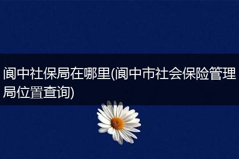 阆中社保局在哪里(阆中市社会保险管理局位置查询)