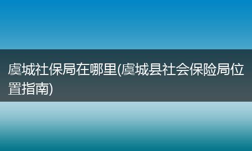 虞城社保局在哪里(虞城县社会保险局位置指南)