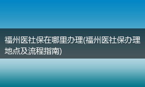 福州医社保在哪里办理(福州医社保办理地点及流程指南)