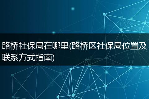 路桥社保局在哪里(路桥区社保局位置及联系方式指南)