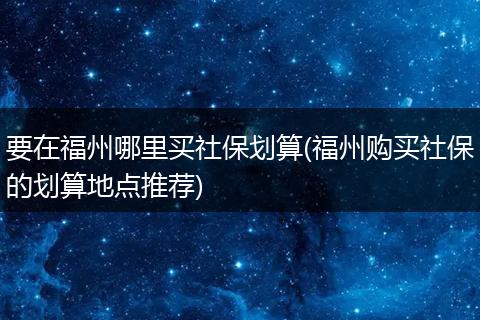 要在福州哪里买社保划算(福州购买社保的划算地点推荐)