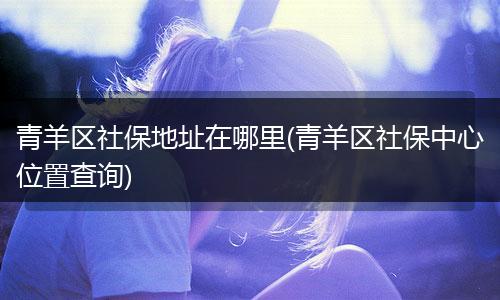 青羊区社保地址在哪里(青羊区社保中心位置查询)