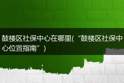 鼓楼区社保中心在哪里(“鼓楼区社保中心位置指南”)