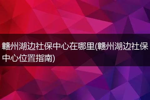 赣州湖边社保中心在哪里(赣州湖边社保中心位置指南)