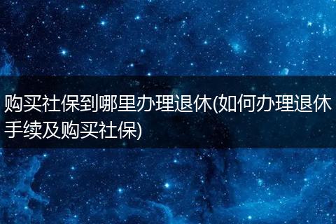 购买社保到哪里办理退休(如何办理退休手续及购买社保)