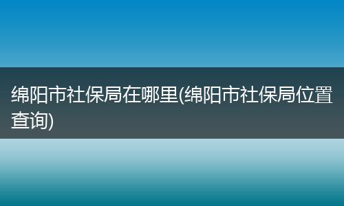 绵阳市社保局在哪里(绵阳市社保局位置查询)