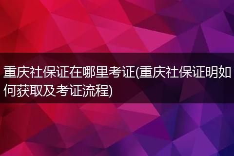 重庆社保证在哪里考证(重庆社保证明如何获取及考证流程)