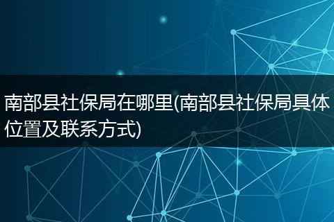 南部县社保局在哪里(南部县社保局具体位置及联系方式)
