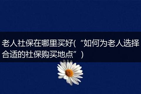 老人社保在哪里买好(“如何为老人选择合适的社保购买地点”)