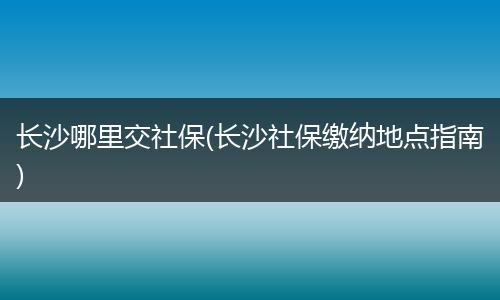 长沙哪里交社保(长沙社保缴纳地点指南)