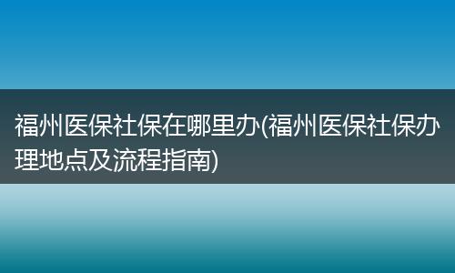 福州医保社保在哪里办(福州医保社保办理地点及流程指南)