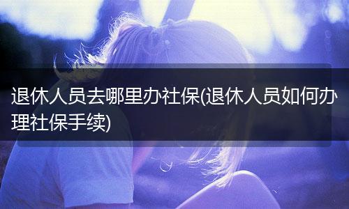 退休人员去哪里办社保(退休人员如何办理社保手续)