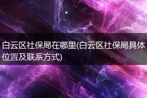 白云区社保局在哪里(白云区社保局具体位置及联系方式)
