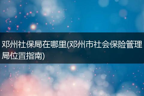 邓州社保局在哪里(邓州市社会保险管理局位置指南)