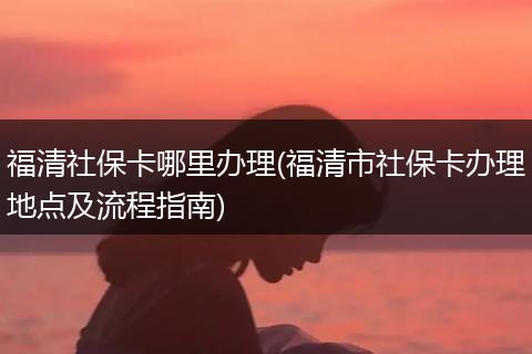 福清社保卡哪里办理(福清市社保卡办理地点及流程指南)