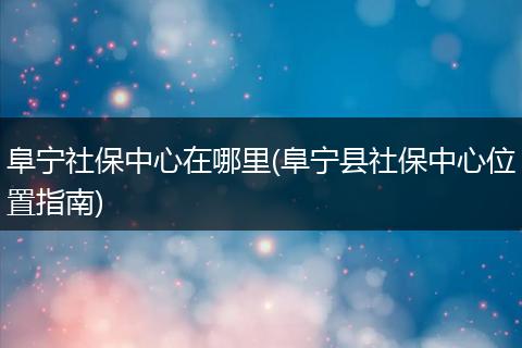 阜宁社保中心在哪里(阜宁县社保中心位置指南)
