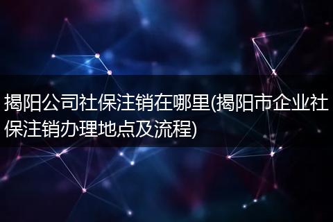 揭阳公司社保注销在哪里(揭阳市企业社保注销办理地点及流程)