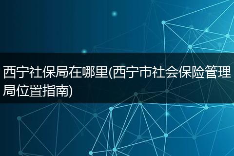 西宁社保局在哪里(西宁市社会保险管理局位置指南)