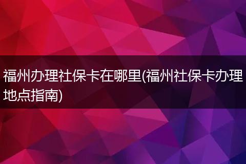 福州办理社保卡在哪里(福州社保卡办理地点指南)